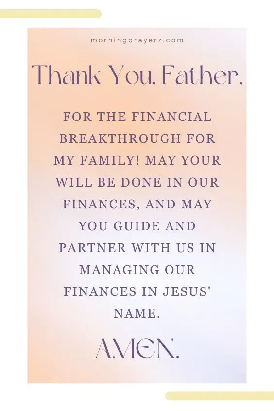 Thank You, Father, for the financial breakthrough for my family! May Your will be done in our finances, and may You guide and partner with us in managing our finances in Jesus' name. Amen.
