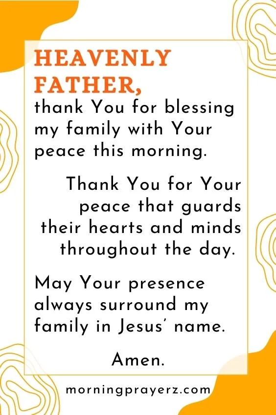 Heavenly Father, thank You for blessing my family with Your peace this morning. Thank You for Your peace that guards their hearts and minds throughout the day. May Your presence always surround my family in Jesus’ name. Amen.