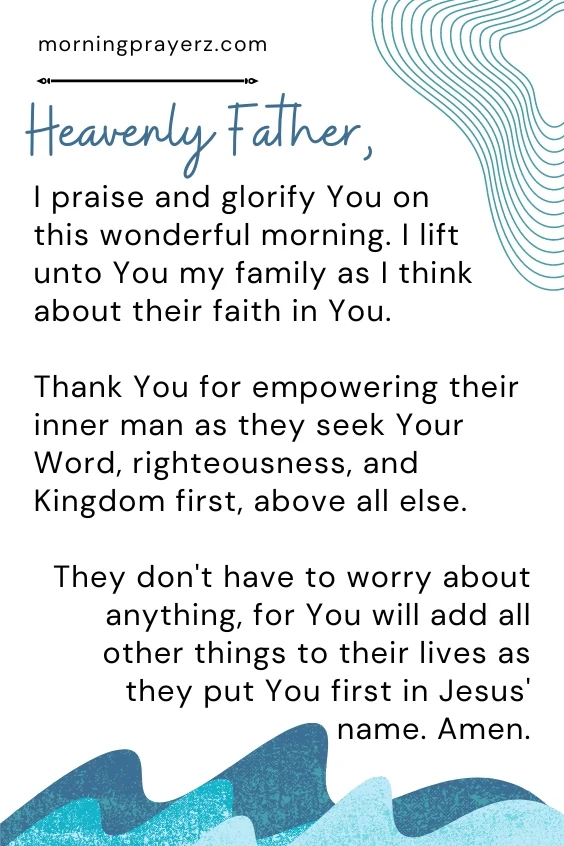 Heavenly Father, I praise and glorify You on this wonderful morning. I lift unto You my family as I think about their faith in You. Thank You for empowering their inner man as they seek Your Word, righteousness, and Kingdom first, above all else. They don't have to worry about anything, for You will add all other things to their lives as they put You first in Jesus' name. Amen.