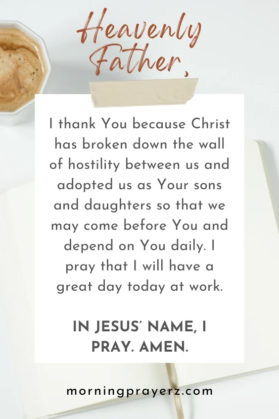 Heavenly Father, I thank You because Christ has broken down the wall of hostility between us and adopted us as Your sons and daughters so that we may come before You and depend on You daily. I pray that I will have a great day today at work. In Jesus&rsquo; name, I pray. Amen.