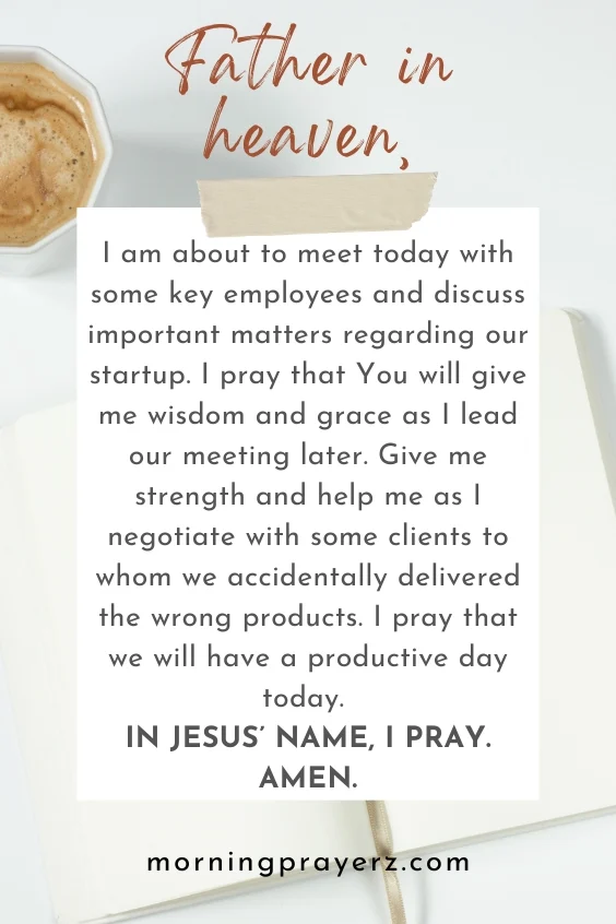 Father in heaven, I am about to meet today with some key employees and discuss important matters regarding our startup. I pray that You will give me wisdom and grace as I lead our meeting later. Give me strength and help me as I negotiate with some clients to whom we accidentally delivered the wrong products. I pray that we will have a productive day today. In Jesus&rsquo; name, I pray. Amen.