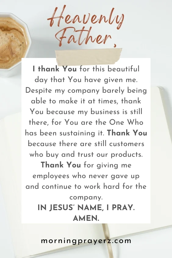 Heavenly Father, I thank You for this beautiful day that You have given me. Despite my company barely being able to make it at times, thank You because my business is still there, for You are the One Who has been sustaining it. Thank You because there are still customers who buy and trust our products. Thank You for giving me employees who never gave up and continue to work hard for the company. In Jesus&rsquo; name, I pray. Amen