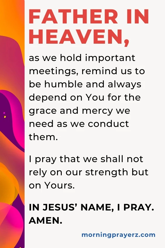 Father in heaven, as we hold important meetings, remind us to be humble and always depend on You for the grace and mercy we need as we conduct them. I pray that we shall not rely on our strength but on Yours. In Jesus’ name, I pray. Amen.