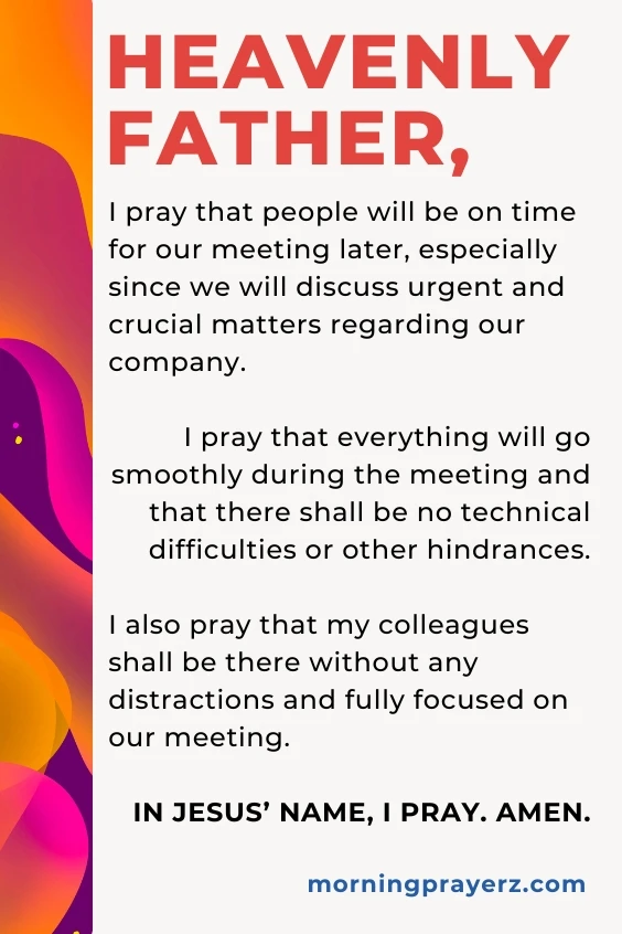 Heavenly Father, I pray that people will be on time for our meeting later, especially since we will discuss urgent and crucial matters regarding our company. I pray that everything will go smoothly during the meeting and that there shall be no technical difficulties or other hindrances. I also pray that my colleagues shall be there without any distractions and fully focused on our meeting. In Jesus’ name, I pray. Amen.