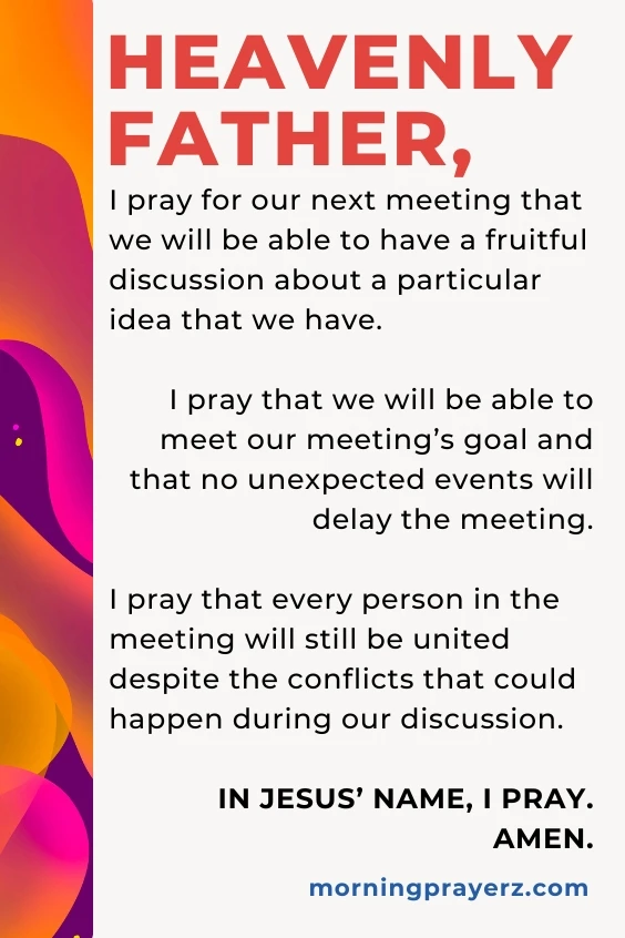 Heavenly Father, I pray for our next meeting that we will be able to have a fruitful discussion about a particular idea that we have. I pray that we will be able to meet our meeting’s goal and that no unexpected events will delay the meeting. I pray that every person in the meeting will still be united despite the conflicts that could happen during our discussion. In Jesus’ name, I pray. Amen.