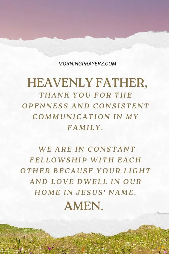 Heavenly Father, thank You for the openness and consistent communication in my family. We are in constant fellowship with each other because Your light and love dwell in our home in Jesus’ name. Amen.