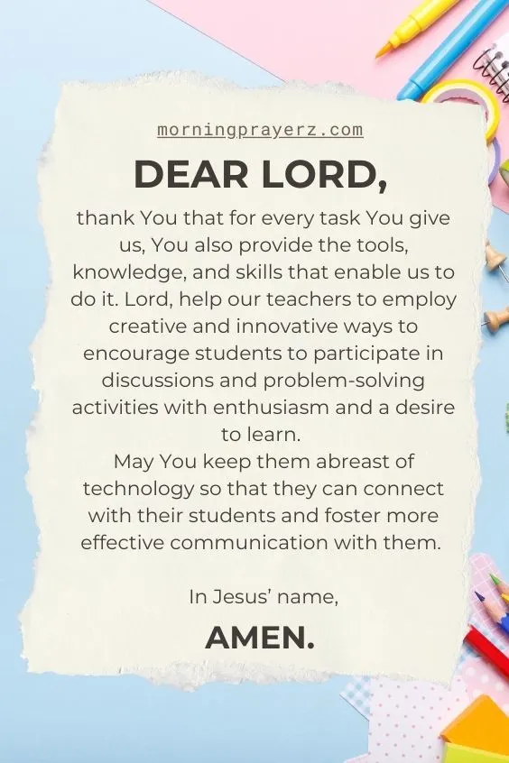 Dear Lord, thank You that for every task You give us, You also provide the tools, knowledge, and skills that enable us to do it. Lord, help our teachers to employ creative and innovative ways to encourage students to participate in discussions and problem-solving activities with enthusiasm and a desire to learn. May You keep them abreast of technology so that they can connect with their students and foster more effective communication with them. In Jesus’ name, amen.