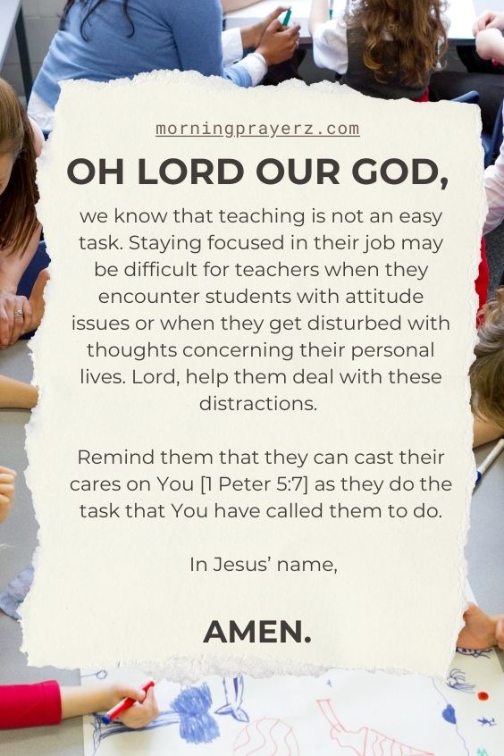 Oh Lord our God, we know that teaching is not an easy task. Staying focused in their job may be difficult for teachers when they encounter students with attitude issues or when they get disturbed with thoughts concerning their personal lives. Lord, help them deal with these distractions. Remind them that they can cast their cares on You [1 Peter 5:7] as they do the task that You have called them to do. In Jesus’ name, amen.