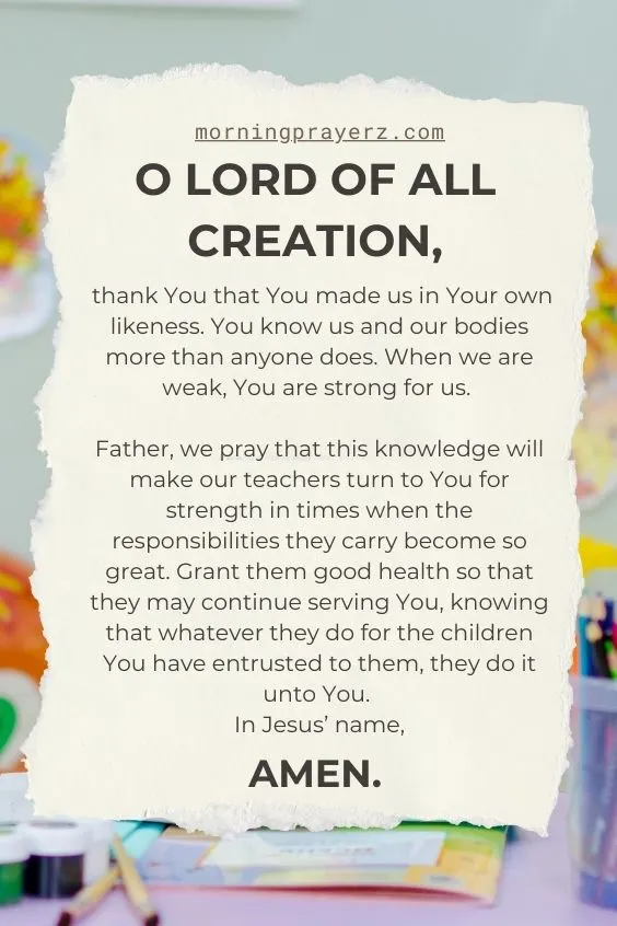 O Lord of all creation, thank You that You made us in Your own likeness. You know us and our bodies more than anyone does. When we are weak, You are strong for us. Father, we pray that this knowledge will make our teachers turn to You for strength in times when the responsibilities they carry become so great. Grant them good health so that they may continue serving You, knowing that whatever they do for the children You have entrusted to them, they do it unto You. In Jesus’ name, amen.
