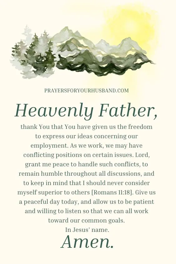 Heavenly Father, thank You that You have given us the freedom to express our ideas concerning our employment. As we work, we may have conflicting positions on certain issues. Lord, grant me peace to handle such conflicts, to remain humble throughout all discussions, and to keep in mind that I should never consider myself superior to others [Romans 11:18]. Give us a peaceful day today, and allow us to be patient and willing to listen so that we can all work toward our common goals. In Jesus' name. Amen.