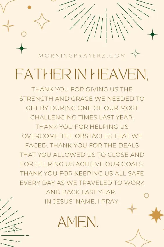 Father in heaven, thank You for giving us the strength and grace we needed to get by during one of our most challenging times last year. Thank You for helping us overcome the obstacles that we faced. Thank You for the deals that You allowed us to close and for helping us achieve our goals. Thank You for keeping us all safe every day as we traveled to work and back last year. In Jesus&rsquo; name, I pray. Amen.