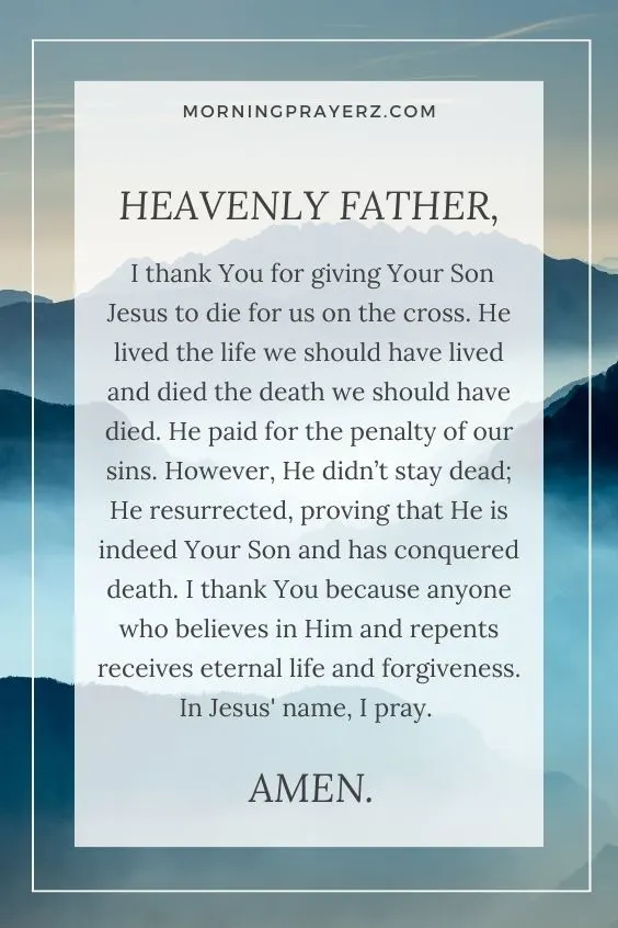 Heavenly Father, I thank You for giving Your Son Jesus to die for us on the cross. He lived the life we should have lived and died the death we should have died. He paid for the penalty of our sins. However, He didn&rsquo;t stay dead; He resurrected, proving that He is indeed Your Son and has conquered death. I thank You because anyone who believes in Him and repents receives eternal life and forgiveness. In Jesus' name, I pray. Amen.