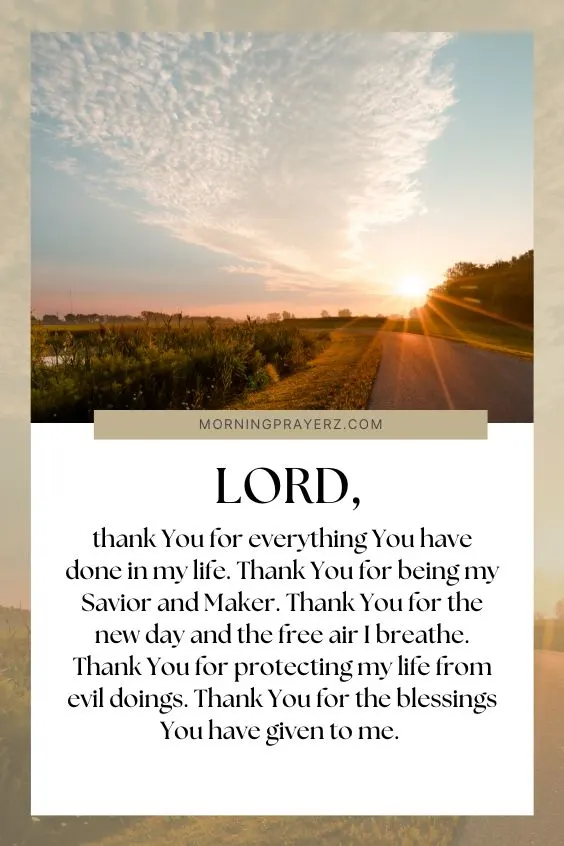 Lord, thank You for everything You have done in my life. Thank You for being my Savior and Maker. Thank You for the new day and the free air I breathe. Thank You for protecting my life from evil doings. Thank You for the blessings You have given to me.