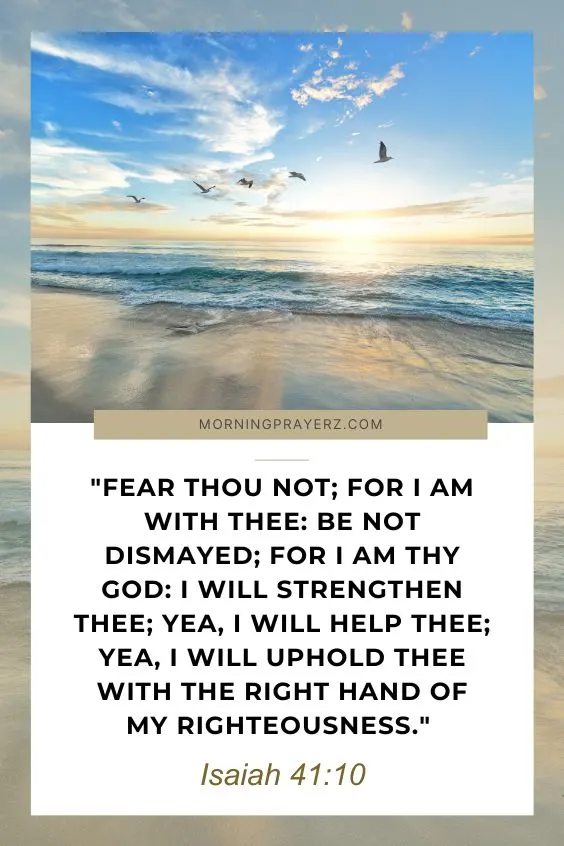 Isaiah 41:10Fear thou not; for I am with thee: be not dismayed; for I am thy God: I will strengthen thee; yea, I will help thee; yea, I will uphold thee with the right hand of my righteousness.