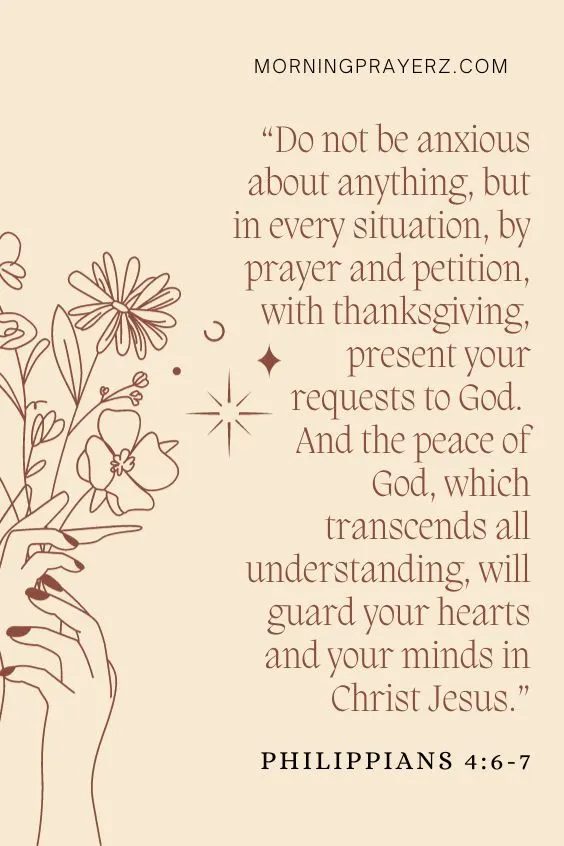 Philippians 4:6-7 Do not be anxious about anything, but in every situation, by prayer and petition, with thanksgiving, present your requests to God. 7 And the peace of God, which transcends all understanding, will guard your hearts and your minds in Christ Jesus