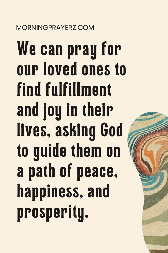 We can pray for our loved ones to find fulfillment and joy in their lives, asking God to guide them on a path of peace, happiness, and prosperity.