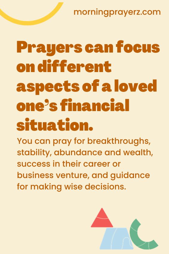 Prayers can focus on different aspects of a loved one’s financial situation. You can pray for breakthroughs, stability, abundance and wealth, success in their career or business venture, and guidance for making wise decisions.