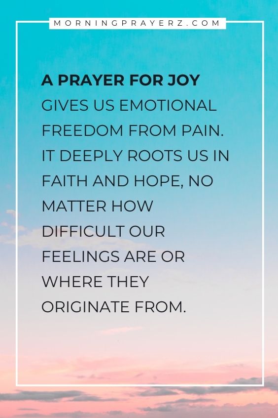 A prayer for joy gives us emotional freedom from pain. It deeply roots us in faith and hope, no matter how difficult our feelings are or where they originate from.