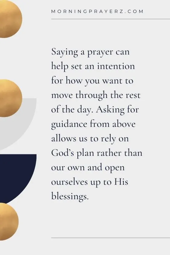 Saying a prayer can help set an intention for how you want to move through the rest of the day. Asking for guidance from above allows us to rely on God's plan rather than our own and open ourselves up to His blessings.