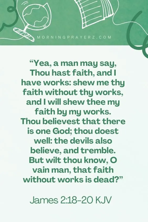 James 2:18,20 KJV18Yea, a man may say, Thou hast faith, and I have works: shew me thy faith without thy works, and I will shew thee my faith by my works. 19 Thou believest that there is one God; thou doest well: the devils also believe, and tremble. 20 But wilt thou know, O vain man, that faith without works is dead?