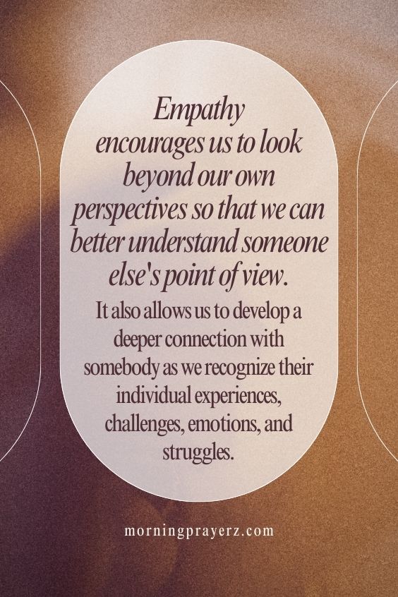 Empathy encourages us to look beyond our own perspectives so that we can better understand someone else's point of view. It also allows us to develop a deeper connection with somebody as we recognize their individual experiences, challenges, emotions, and struggles.