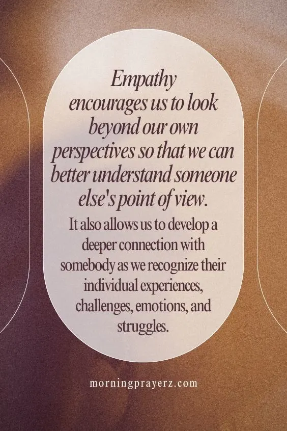 Empathy encourages us to look beyond our own perspectives so that we can better understand someone else's point of view. It also allows us to develop a deeper connection with somebody as we recognize their individual experiences, challenges, emotions, and struggles.