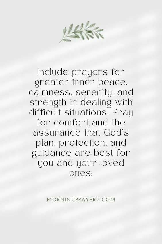 Include prayers for greater inner peace, calmness, serenity, and strength in dealing with difficult situations. Pray for comfort and the assurance that God&rsquo;s plan, protection, and guidance are best for you and your loved ones.