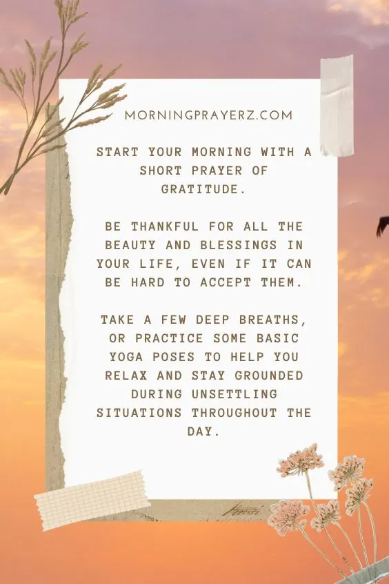 Start your morning with a short prayer of gratitude. Be thankful for all the beauty and blessings in your life, even if it can be hard to accept them. Take a few deep breaths, or practice some basic yoga poses to help you relax and stay grounded during unsettling situations throughout the day.