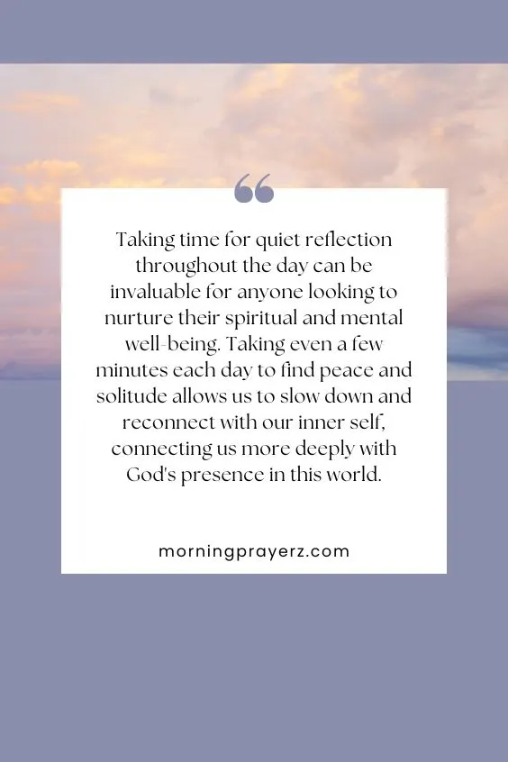 Taking time for quiet reflection throughout the day can be invaluable for anyone looking to nurture their spiritual and mental well-being. Taking even a few minutes each day to find peace and solitude allows us to slow down and reconnect with our inner self, connecting us more deeply with God's presence in this world.