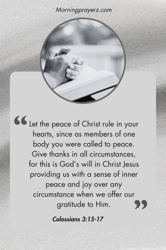 Colossians 3:15-17: “Let the peace of Christ rule in your hearts, since as members of one body you were called to peace. Give thanks in all circumstances, for this is God’s will in Christ Jesus providing us with a sense of inner peace and joy over any circumstance when we offer our gratitude to Him.”