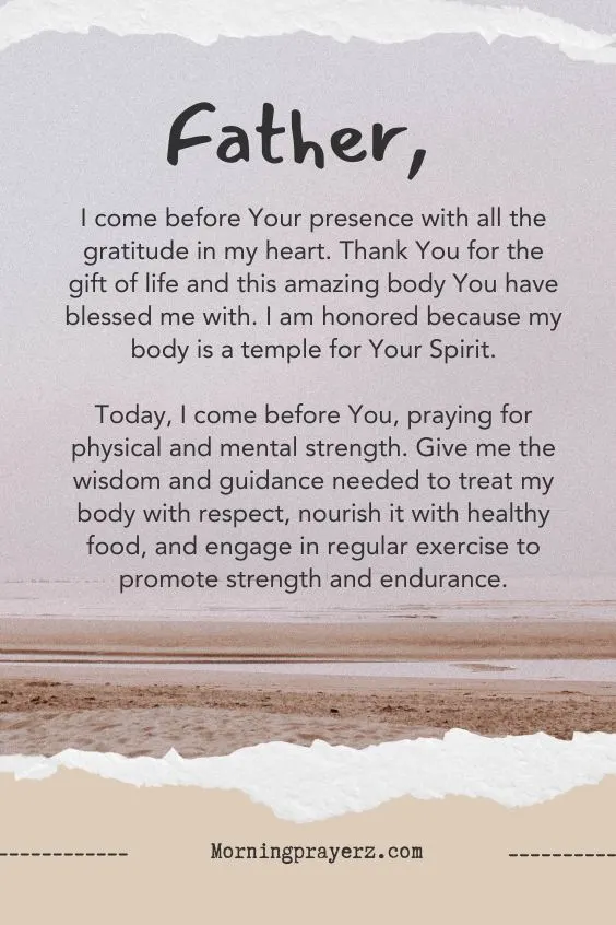 &ldquo;Father, I come before Your presence with all the gratitude in my heart. Thank You for the gift of life and this amazing body You have blessed me with. I am honored because my body is a temple for Your Spirit. Today, I come before You, praying for physical and mental strength. Give me the wisdom and guidance needed to treat my body with respect, nourish it with healthy food, and engage in regular exercise to promote strength and endurance.&rdquo;