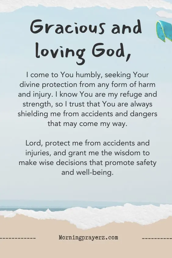 &ldquo;Gracious and loving God, I come to You humbly, seeking Your divine protection from any form of harm and injury. I know You are my refuge and strength, so I trust that You are always shielding me from accidents and dangers that may come my way. Lord, protect me from accidents and injuries, and grant me the wisdom to make wise decisions that promote safety and well-being.&rdquo;