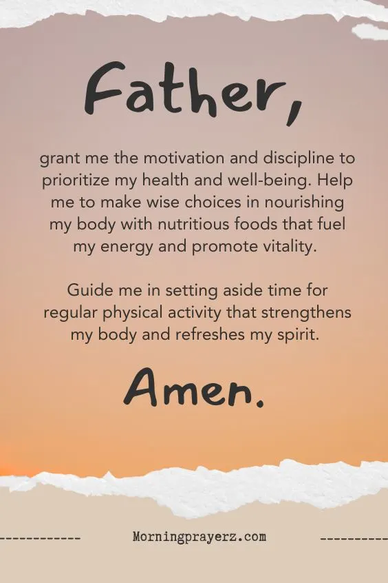 &ldquo;Father, grant me the motivation and discipline to prioritize my health and well-being. Help me to make wise choices in nourishing my body with nutritious foods that fuel my energy and promote vitality. Guide me in setting aside time for regular physical activity that strengthens my body and refreshes my spirit. Amen.&rdquo;