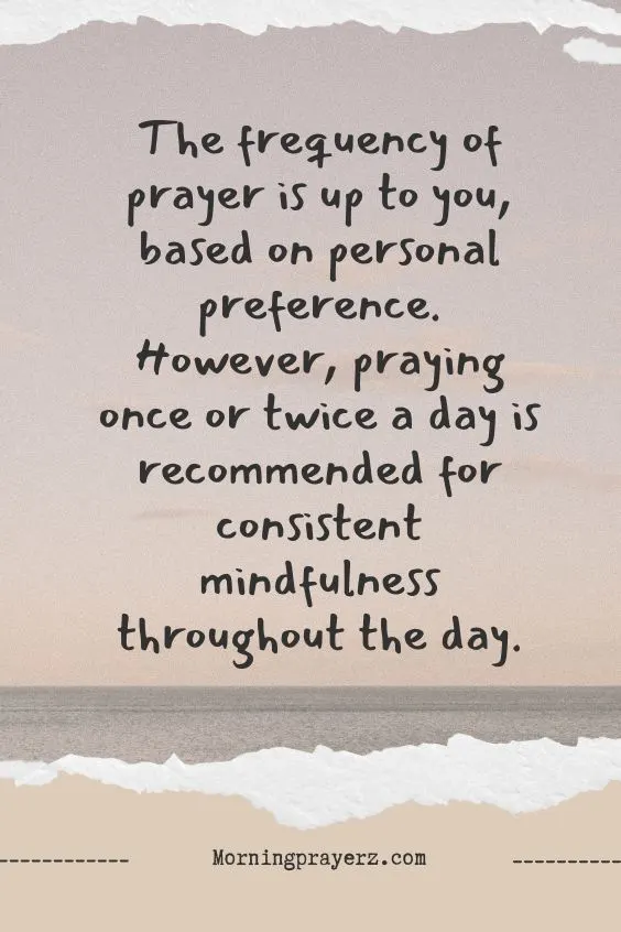 The frequency of prayer is up to you, based on personal preference. However, praying once or twice a day is recommended for consistent mindfulness throughout the day.
