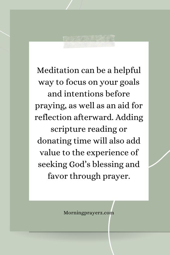 Meditation can be a helpful way to focus on your goals and intentions before praying, as well as an aid for reflection afterward. Adding scripture reading or donating time will also add value to the experience of seeking God’s blessing and favor through prayer.