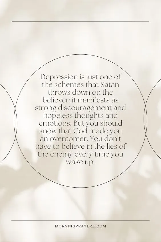 Depression is just one of the schemes that Satan throws down on the believer; it manifests as strong discouragement and hopeless thoughts and emotions. But you should know that God made you an overcomer. You don’t have to believe in the lies of the enemy every time you wake up.