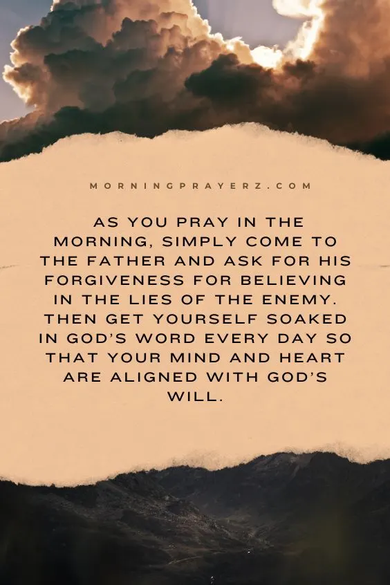 as you pray in the morning, simply come to the Father and ask for His forgiveness for believing in the lies of the enemy. Then get yourself soaked in God&rsquo;s Word every day so that your mind and heart are aligned with God&rsquo;s will.