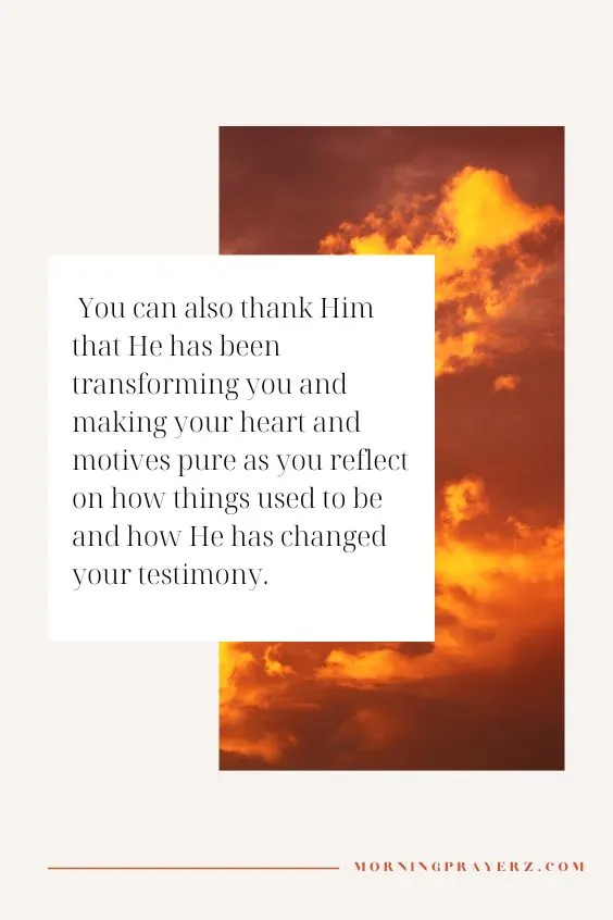You can also thank Him that He has been transforming you and making your heart and motives pure as you reflect on how things used to be and how He has changed your testimony.