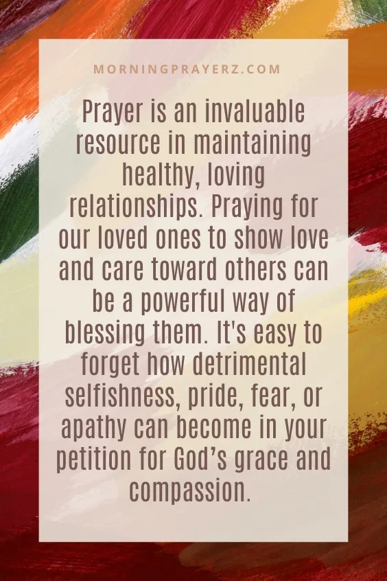 Prayer is an invaluable resource in maintaining healthy, loving relationships. Praying for our loved ones to show love and care toward others can be a powerful way of blessing them. It's easy to forget how detrimental selfishness, pride, fear, or apathy can become in your petition for God&rsquo;s grace and compassion.