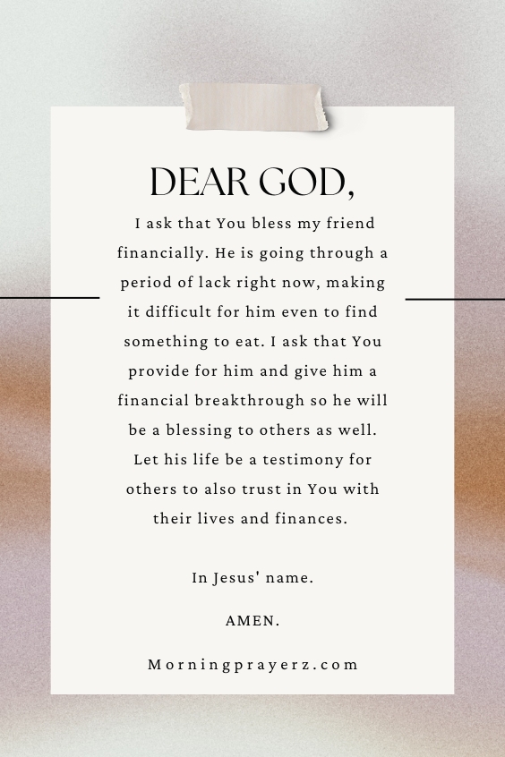 Dear God, I ask that You bless my friend financially. He is going through a period of lack right now, making it difficult for him even to find something to eat. I ask that You provide for him and give him a financial breakthrough so he will be a blessing to others as well. Let his life be a testimony for others to also trust in You with their lives and finances. In Jesus' name. Amen.