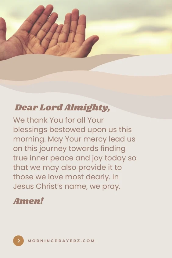Dear Lord Almighty, We thank You for all Your blessings bestowed upon us this morning. May Your mercy lead us on this journey towards finding true inner peace and joy today so that we may also provide it to those we love most dearly. In Jesus Christ’s name, we pray. Amen
