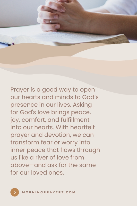 Prayer is a good way to open our hearts and minds to God’s presence in our lives. Asking for God's love brings peace, joy, comfort, and fulfillment into our hearts. With heartfelt prayer and devotion, we can transform fear or worry into inner peace that flows through us like a river of love from above—and ask for the same for our loved ones.