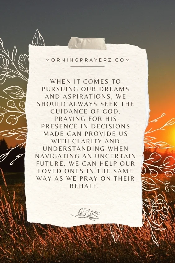 When it comes to pursuing our dreams and aspirations, we should always seek the guidance of God. Praying for His presence in decisions made can provide us with clarity and understanding when navigating an uncertain future. We can help our loved ones in the same way as we pray on their behalf.