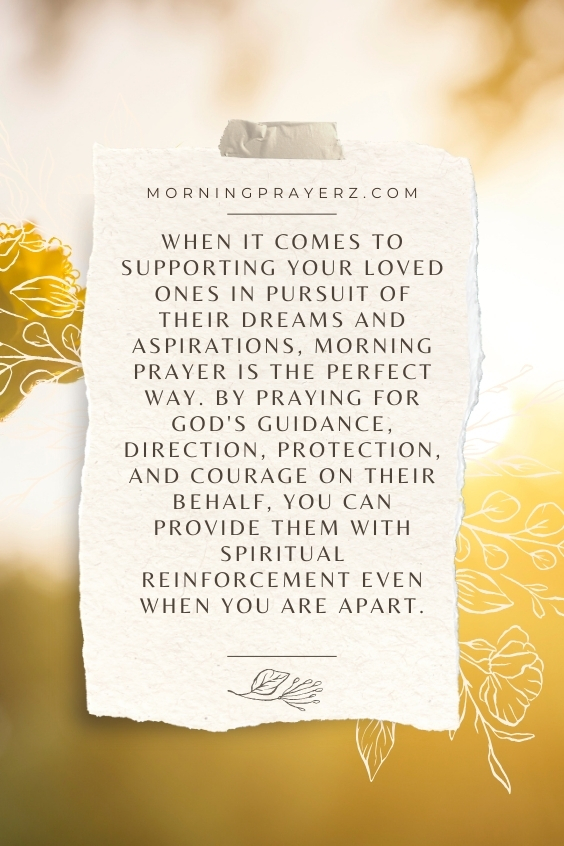 When it comes to supporting your loved ones in pursuit of their dreams and aspirations, morning prayer is the perfect way. By praying for God's guidance, direction, protection, and courage on their behalf, you can provide them with spiritual reinforcement even when you are apart.