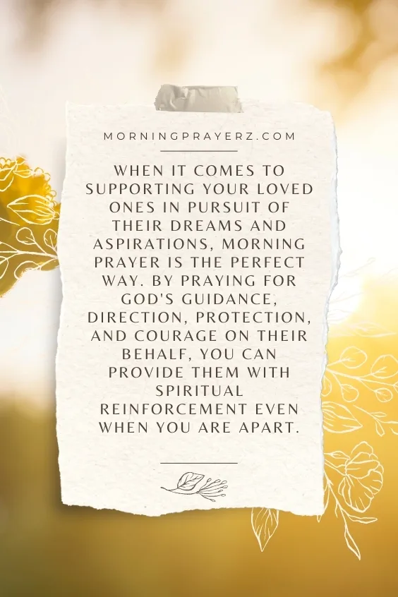 When it comes to supporting your loved ones in pursuit of their dreams and aspirations, morning prayer is the perfect way. By praying for God's guidance, direction, protection, and courage on their behalf, you can provide them with spiritual reinforcement even when you are apart.